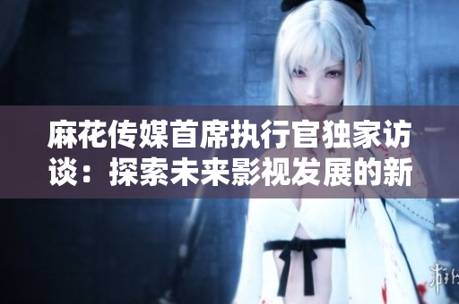 麻花传媒首席执行官独家访谈：探索未来影视发展的新机遇