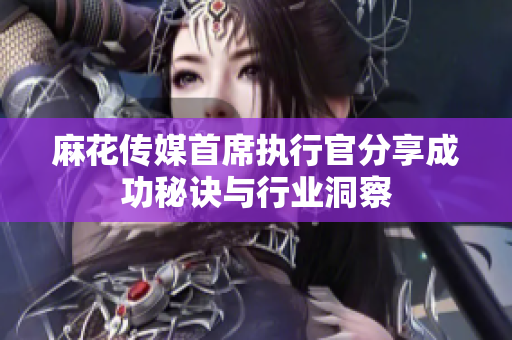 麻花传媒首席执行官分享成功秘诀与行业洞察