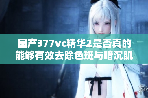 国产377vc精华2是否真的能够有效去除色斑与暗沉肌肤