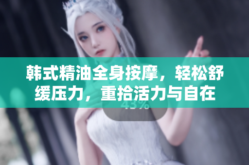 韩式精油全身按摩，轻松舒缓压力，重拾活力与自在