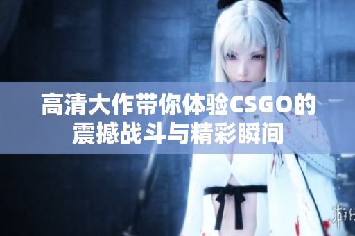 高清大作带你体验CSGO的震撼战斗与精彩瞬间