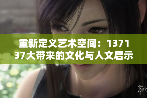 重新定义艺术空间：137137大带来的文化与人文启示