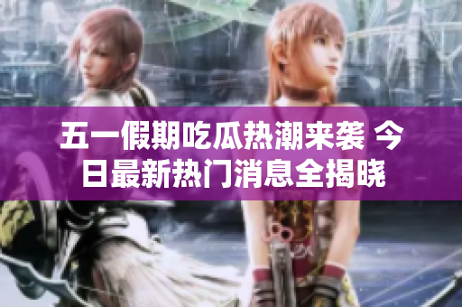 五一假期吃瓜热潮来袭 今日最新热门消息全揭晓