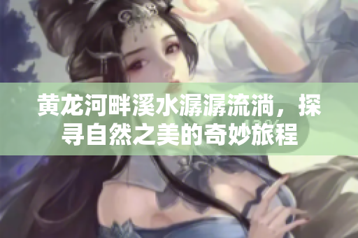 黄龙河畔溪水潺潺流淌，探寻自然之美的奇妙旅程