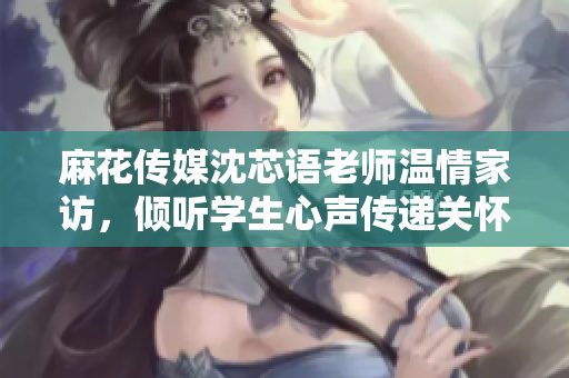 麻花传媒沈芯语老师温情家访，倾听学生心声传递关怀