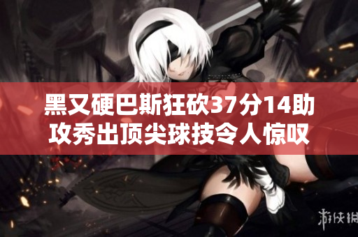 黑又硬巴斯狂砍37分14助攻秀出顶尖球技令人惊叹