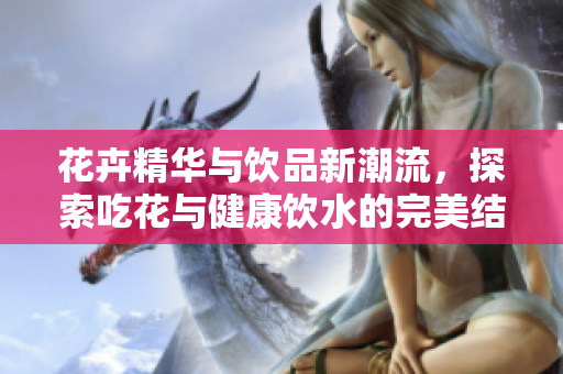 花卉精华与饮品新潮流，探索吃花与健康饮水的完美结合