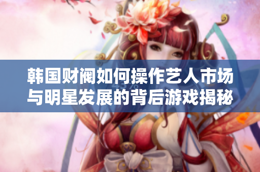 韩国财阀如何操作艺人市场与明星发展的背后游戏揭秘