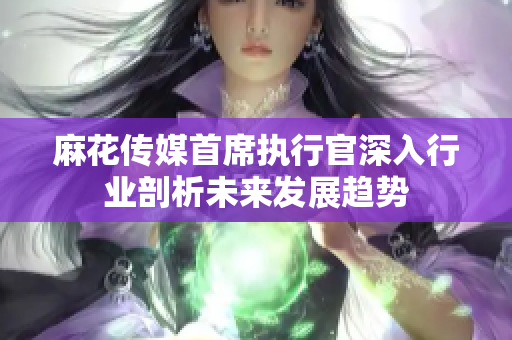 麻花传媒首席执行官深入行业剖析未来发展趋势