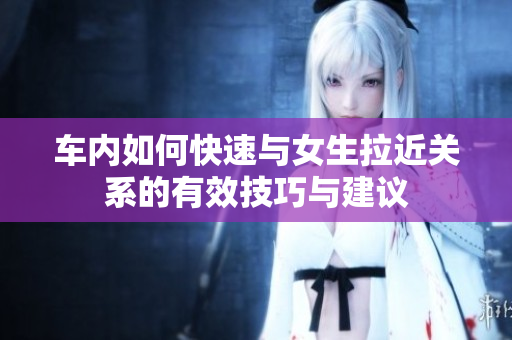 车内如何快速与女生拉近关系的有效技巧与建议