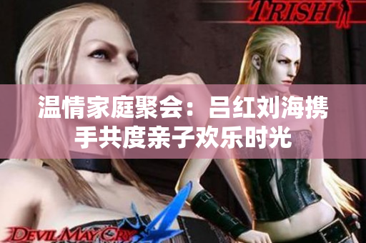 温情家庭聚会：吕红刘海携手共度亲子欢乐时光