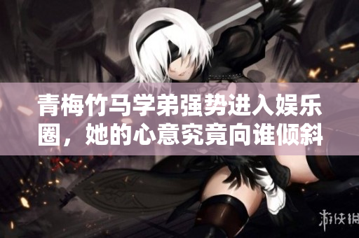 青梅竹马学弟强势进入娱乐圈，她的心意究竟向谁倾斜