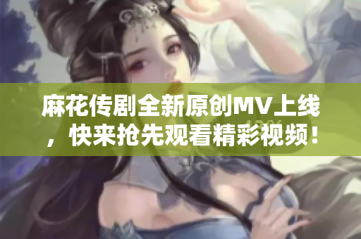 麻花传剧全新原创MV上线，快来抢先观看精彩视频！