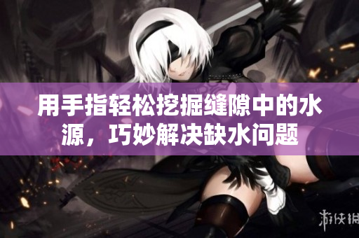 用手指轻松挖掘缝隙中的水源，巧妙解决缺水问题