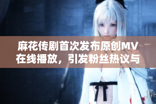 麻花传剧首次发布原创MV在线播放，引发粉丝热议与期待