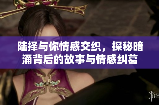 陆择与你情感交织，探秘暗涌背后的故事与情感纠葛