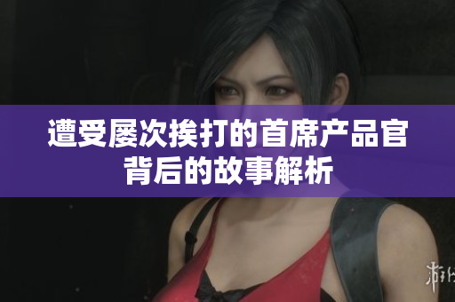遭受屡次挨打的首席产品官背后的故事解析
