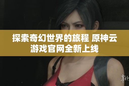 探索奇幻世界的旅程 原神云游戏官网全新上线