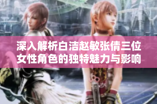 深入解析白洁赵敏张倩三位女性角色的独特魅力与影响力