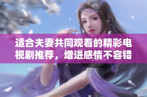 适合夫妻共同观看的精彩电视剧推荐，增进感情不容错过