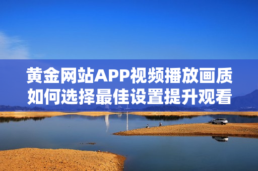 黄金网站APP视频播放画质如何选择最佳设置提升观看体验