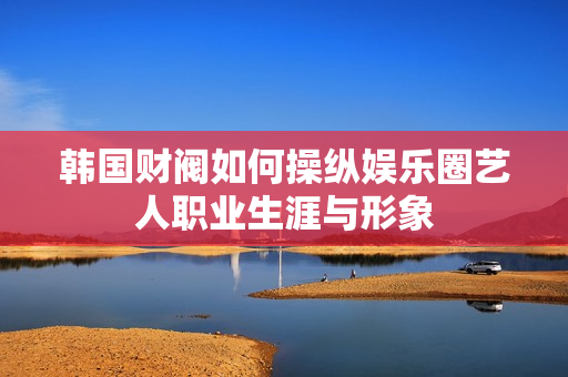 韩国财阀如何操纵娱乐圈艺人职业生涯与形象