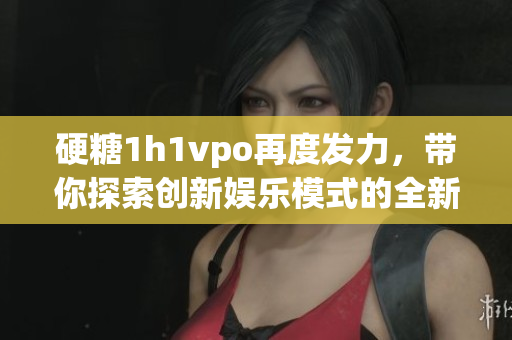 硬糖1h1vpo再度发力，带你探索创新娱乐模式的全新体验