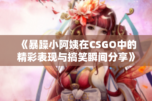 《暴躁小阿姨在CSGO中的精彩表现与搞笑瞬间分享》
