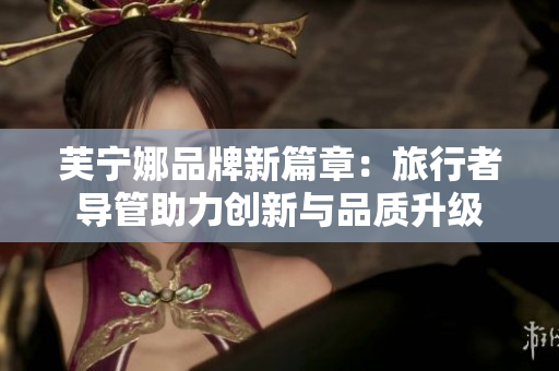芙宁娜品牌新篇章：旅行者导管助力创新与品质升级