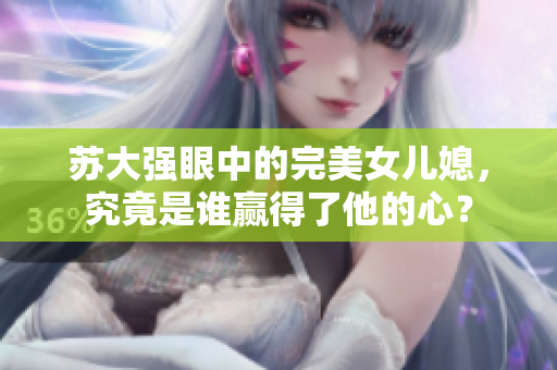 苏大强眼中的完美女儿媳，究竟是谁赢得了他的心？