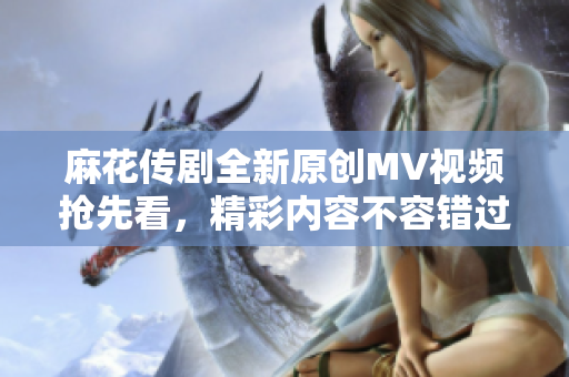 麻花传剧全新原创MV视频抢先看，精彩内容不容错过