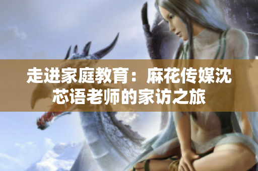走进家庭教育：麻花传媒沈芯语老师的家访之旅