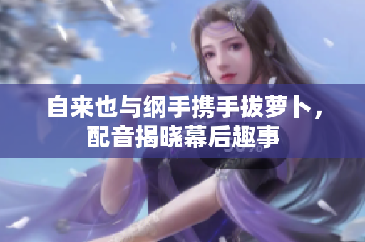 自来也与纲手携手拔萝卜，配音揭晓幕后趣事