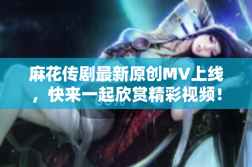 麻花传剧最新原创MV上线，快来一起欣赏精彩视频！