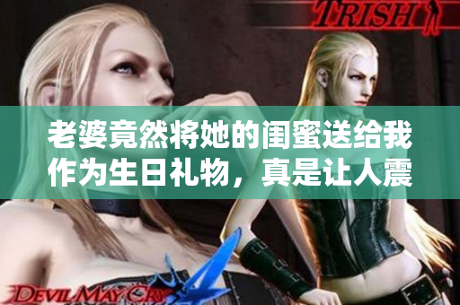 老婆竟然将她的闺蜜送给我作为生日礼物，真是让人震惊！