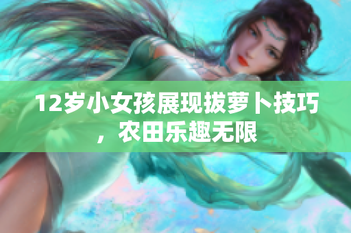 12岁小女孩展现拔萝卜技巧，农田乐趣无限
