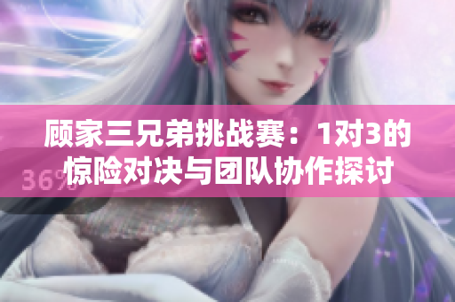 顾家三兄弟挑战赛：1对3的惊险对决与团队协作探讨