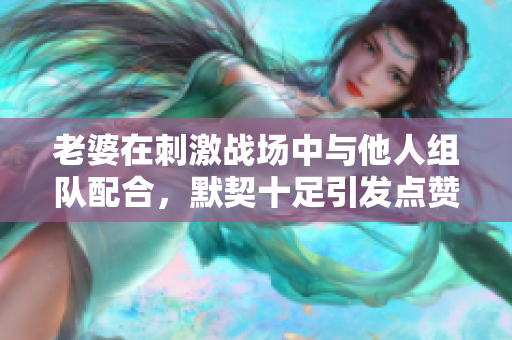 老婆在刺激战场中与他人组队配合，默契十足引发点赞