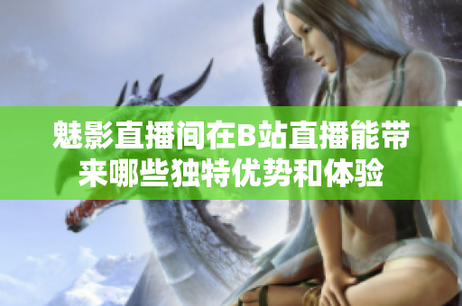 魅影直播间在B站直播能带来哪些独特优势和体验