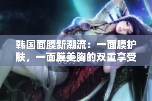 韩国面膜新潮流：一面膜护肤，一面膜美胸的双重享受