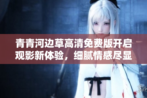 青青河边草高清免费版开启观影新体验，细腻情感尽显其中