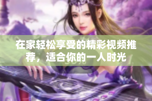 在家轻松享受的精彩视频推荐，适合你的一人时光