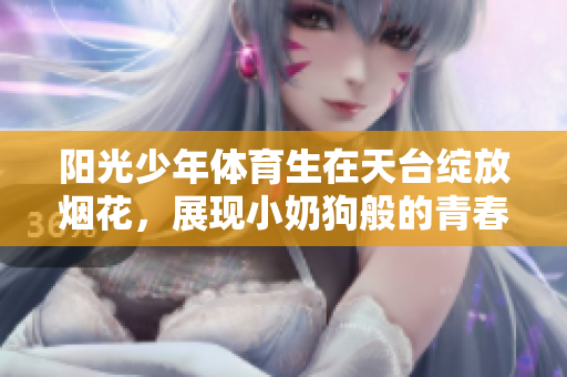 阳光少年体育生在天台绽放烟花，展现小奶狗般的青春活力