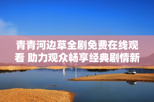 青青河边草全剧免费在线观看 助力观众畅享经典剧情新体验