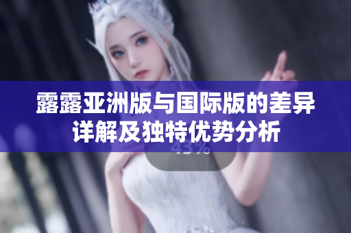 露露亚洲版与国际版的差异详解及独特优势分析