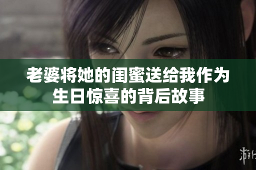 老婆将她的闺蜜送给我作为生日惊喜的背后故事