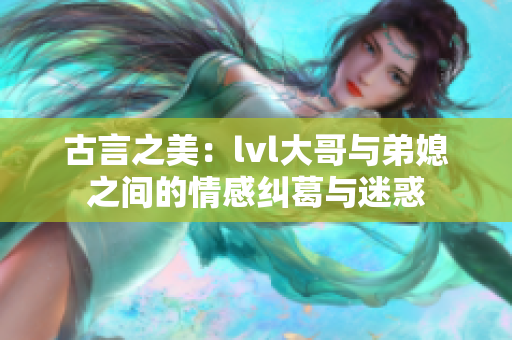 古言之美：lvl大哥与弟媳之间的情感纠葛与迷惑