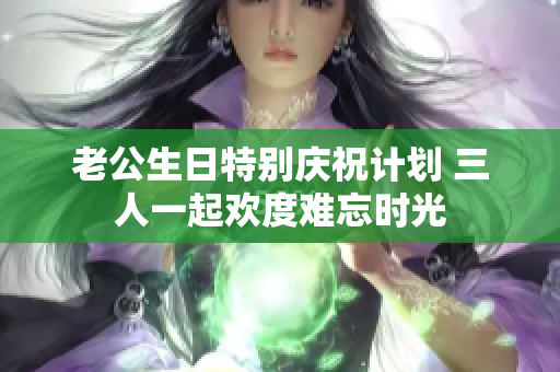 老公生日特别庆祝计划 三人一起欢度难忘时光