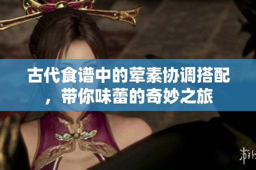 古代食谱中的荤素协调搭配，带你味蕾的奇妙之旅