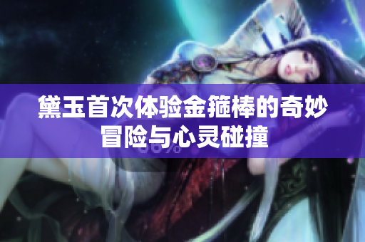 黛玉首次体验金箍棒的奇妙冒险与心灵碰撞